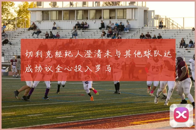 切利克经纪人澄清未与其他球队达成协议全心投入罗马