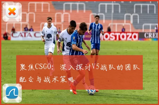 聚焦CSGO:深入探讨V5战队的团队配合与战术策略