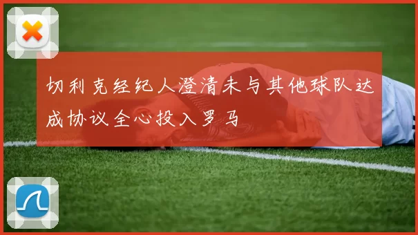 切利克经纪人澄清未与其他球队达成协议全心投入罗马