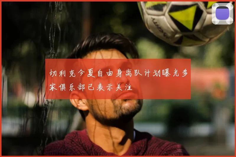 切利克今夏自由身离队计划曝光多家俱乐部已表示关注