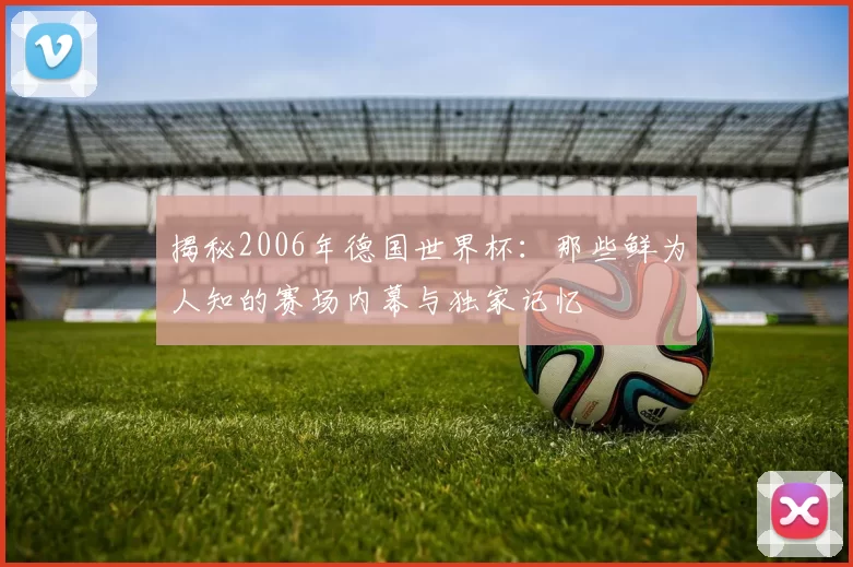 揭秘2006年德国世界杯:那些鲜为人知的赛场内幕与独家记忆