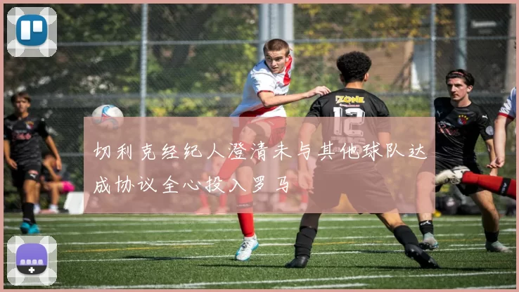 切利克经纪人澄清未与其他球队达成协议全心投入罗马