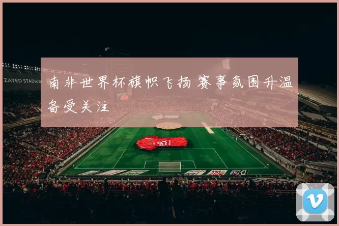 南非世界杯旗帜飞扬 赛事氛围升温备受关注