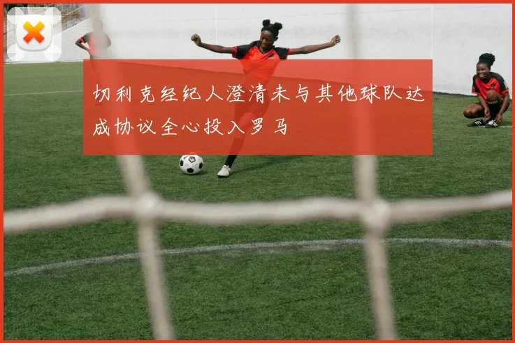 切利克经纪人澄清未与其他球队达成协议全心投入罗马