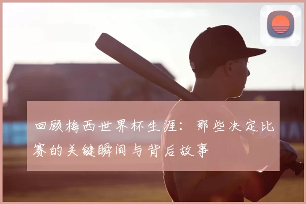 回顾梅西世界杯生涯：那些决定比赛的关键瞬间与背后故事