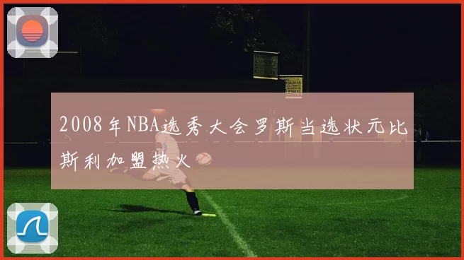 2008年NBA选秀大会罗斯当选状元比斯利加盟热火