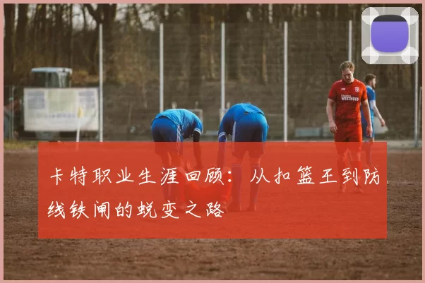 卡特职业生涯回顾：从扣篮王到防线铁闸的蜕变之路