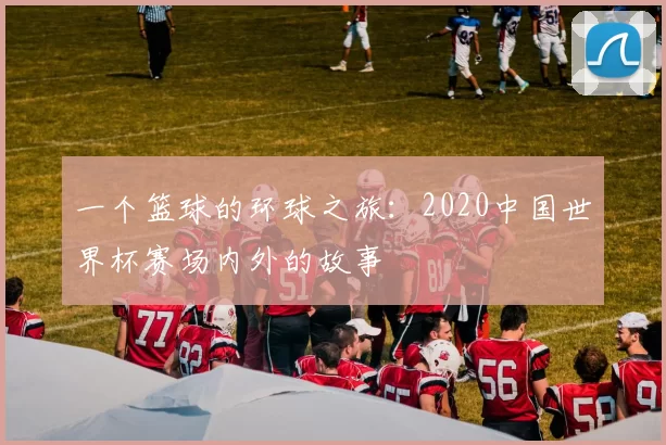 一个篮球的环球之旅：2020中国世界杯赛场内外的故事
