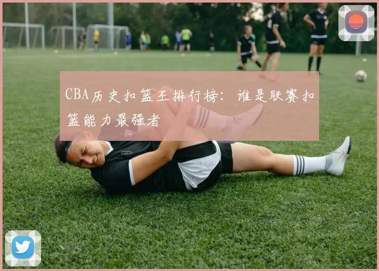 CBA历史扣篮王排行榜：谁是联赛扣篮能力最强者