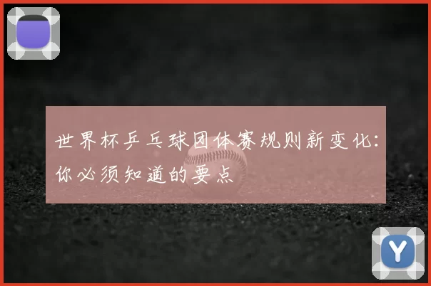 世界杯乒乓球团体赛规则新变化:你必须知道的要点