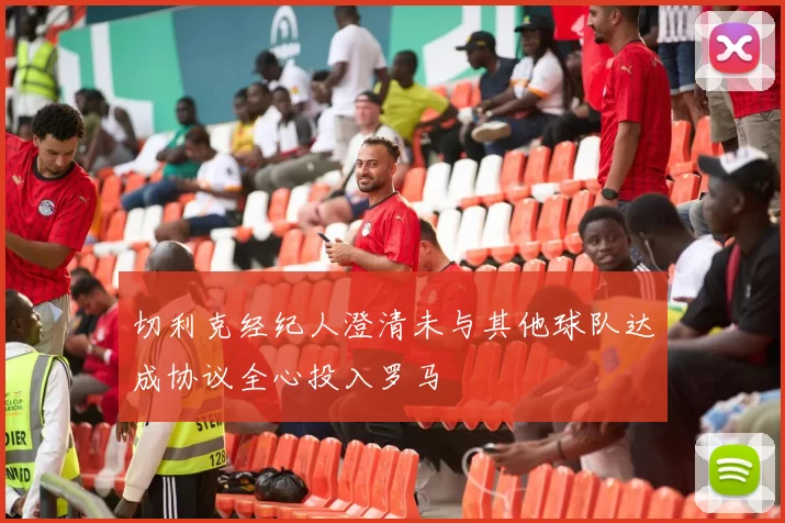 切利克经纪人澄清未与其他球队达成协议全心投入罗马
