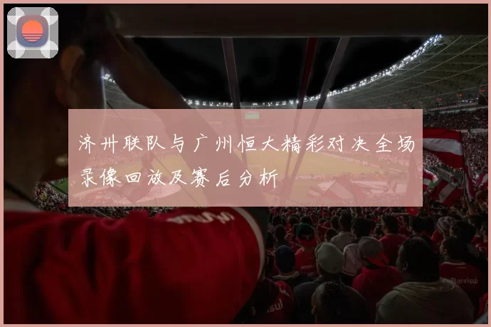 济卅联队与广州恒大精彩对决全场录像回放及赛后分析