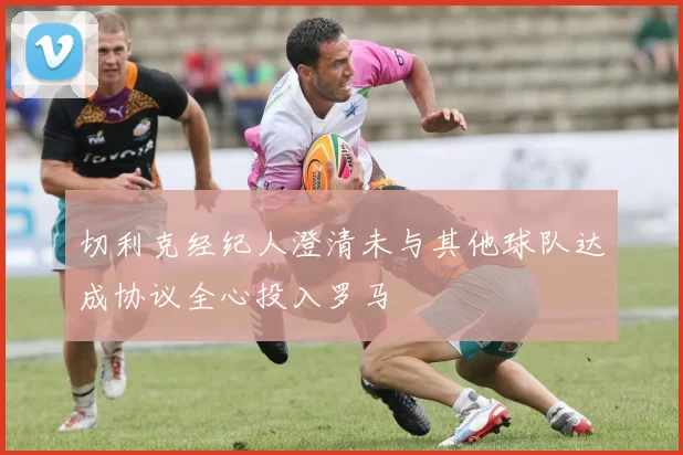 切利克经纪人澄清未与其他球队达成协议全心投入罗马