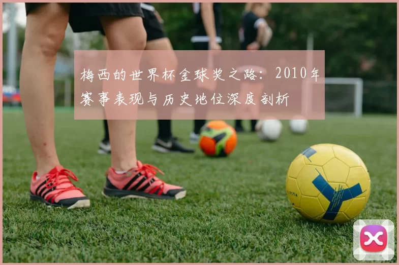 梅西的世界杯金球奖之路:2010年赛事表现与历史地位深度剖析