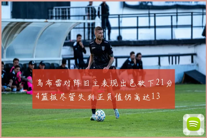 乌布雷对阵旧主表现出色砍下21分4篮板尽管失利正负值仍高达13