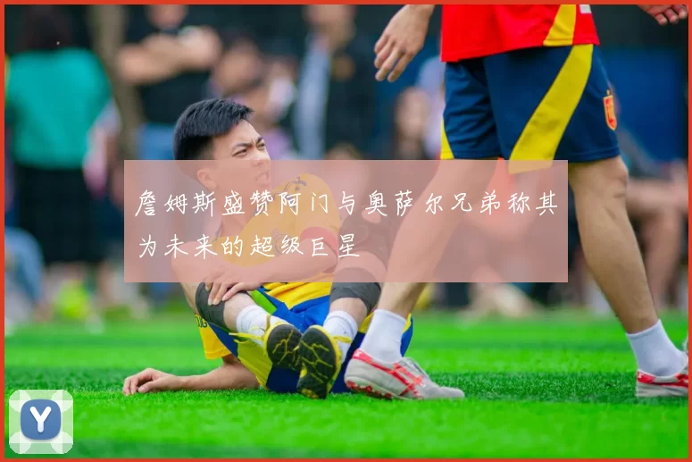 詹姆斯盛赞阿门与奥萨尔兄弟称其为未来的超级巨星