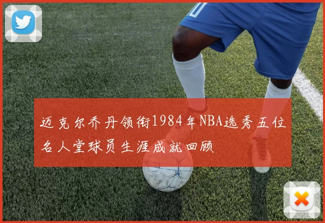 迈克尔乔丹领衔1984年NBA选秀五位名人堂球员生涯成就回顾