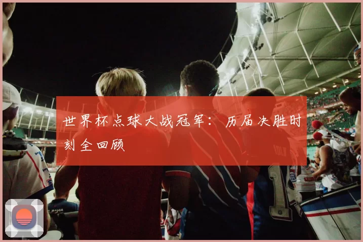 世界杯点球大战冠军：历届决胜时刻全回顾