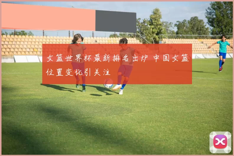 女篮世界杯最新排名出炉 中国女篮位置变化引关注