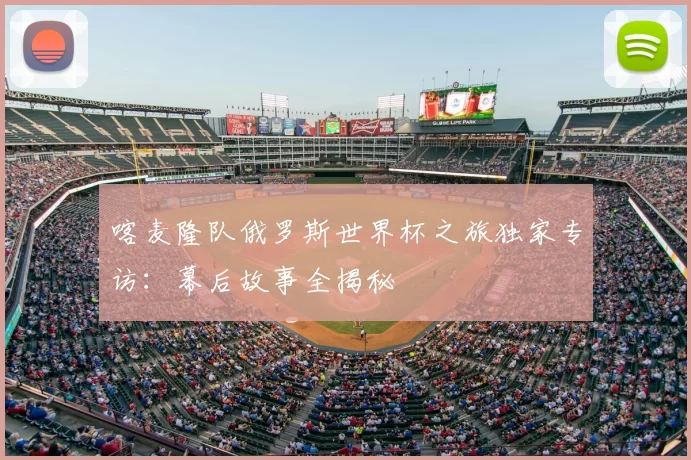 喀麦隆队俄罗斯世界杯之旅独家专访:幕后故事全揭秘