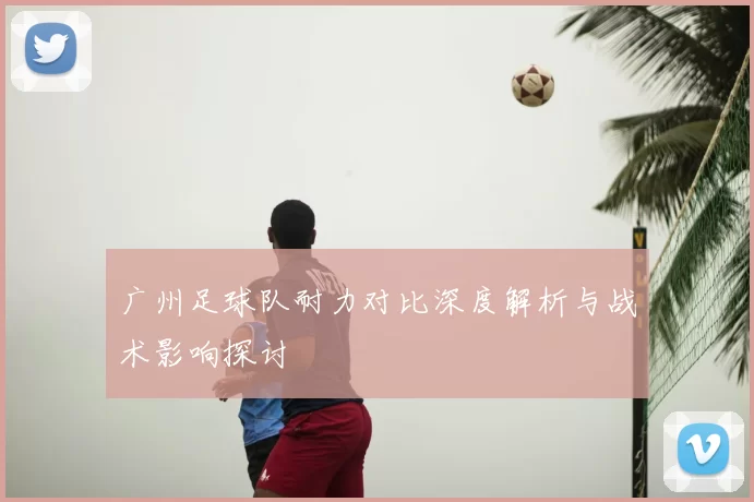 广州足球队耐力对比深度解析与战术影响探讨