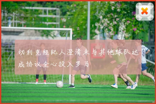 切利克经纪人澄清未与其他球队达成协议全心投入罗马