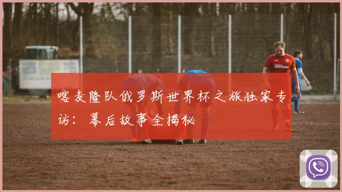 喀麦隆队俄罗斯世界杯之旅独家专访:幕后故事全揭秘