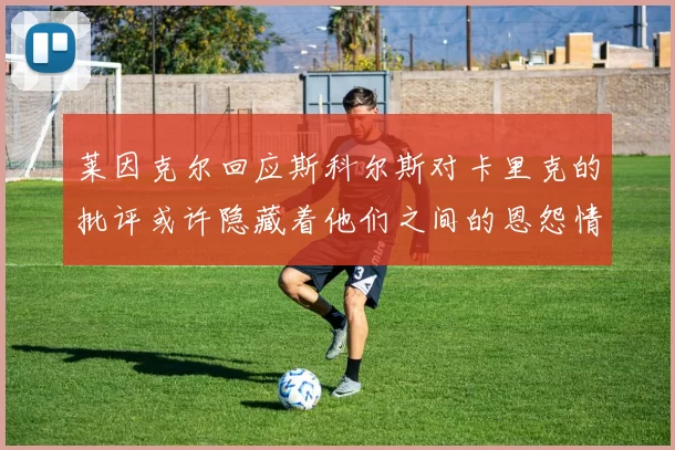 莱因克尔回应斯科尔斯对卡里克的批评或许隐藏着他们之间的恩怨情仇