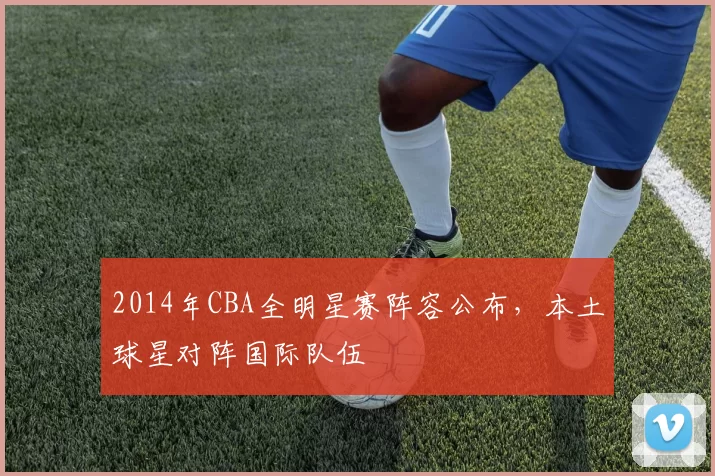 2014年CBA全明星赛阵容公布，本土球星对阵国际队伍