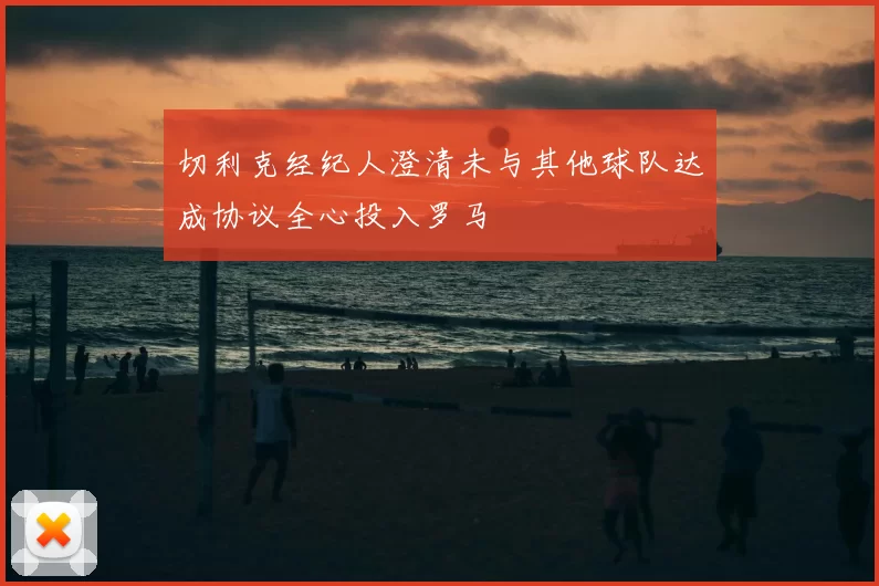 切利克经纪人澄清未与其他球队达成协议全心投入罗马