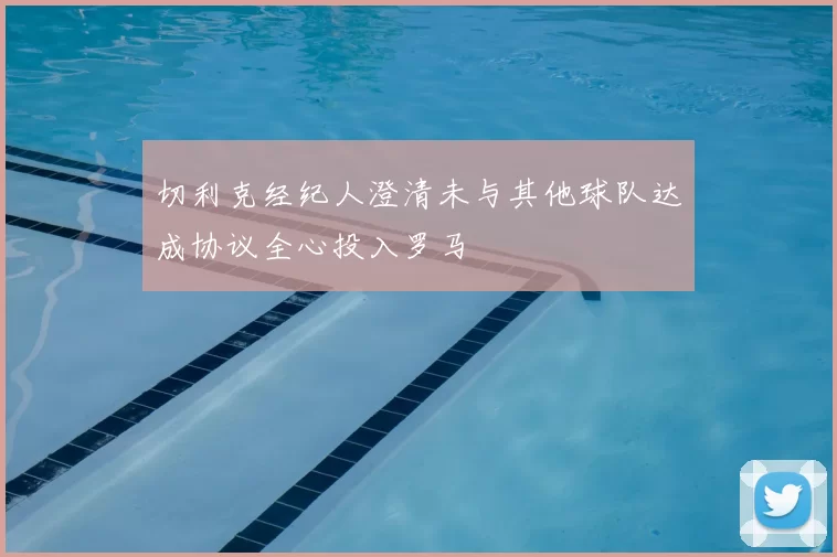切利克经纪人澄清未与其他球队达成协议全心投入罗马