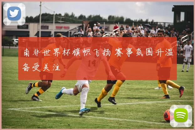 南非世界杯旗帜飞扬 赛事氛围升温备受关注